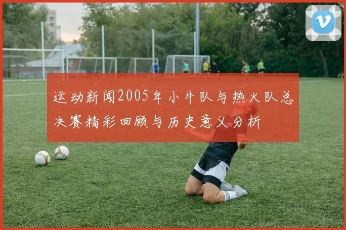 运动新闻2005年小牛队与热火队总决赛精彩回顾与历史意义分析