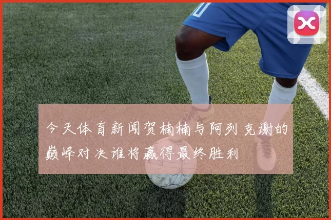 今天体育新闻贺楠楠与阿列克谢的巅峰对决谁将赢得最终胜利