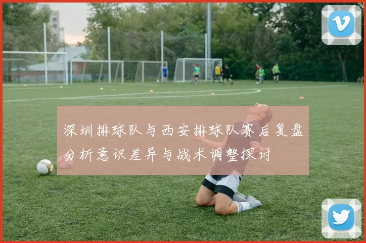 深圳排球队与西安排球队赛后复盘分析意识差异与战术调整探讨