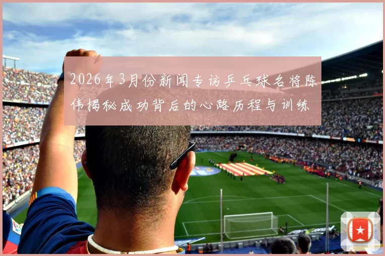 2026年3月份新闻专访乒乓球名将陈伟揭秘成功背后的心路历程与训练秘诀