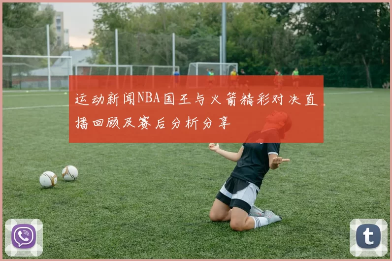 运动新闻NBA国王与火箭精彩对决直播回顾及赛后分析分享